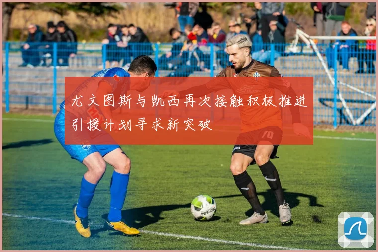 尤文图斯与凯西再次接触积极推进引援计划寻求新突破
