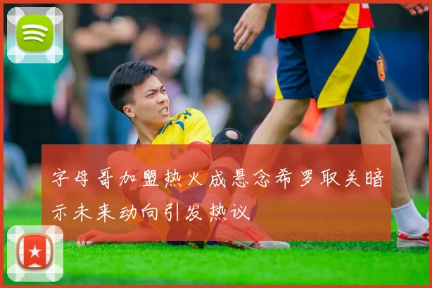字母哥加盟热火成悬念希罗取关暗示未来动向引发热议