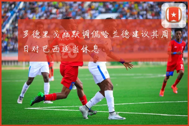 罗德里戈幽默调侃哈兰德建议其周日对巴西适当休息