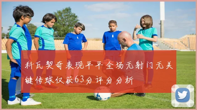 科瓦契奇表现平平全场无射门无关键传球仅获63分评分分析