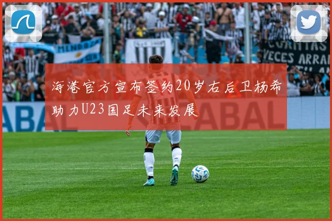 海港官方宣布签约20岁右后卫杨希助力U23国足未来发展