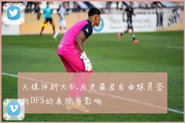 火媒评析火队历史最差自由球员签约DFS的表现与影响