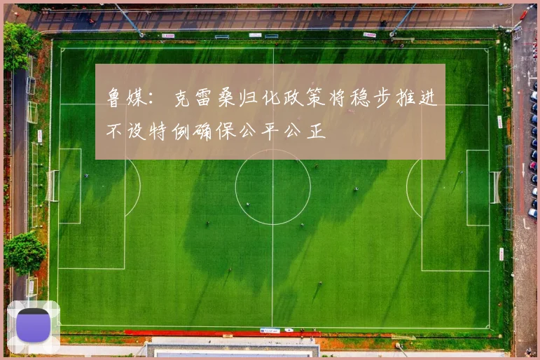 鲁媒：克雷桑归化政策将稳步推进不设特例确保公平公正
