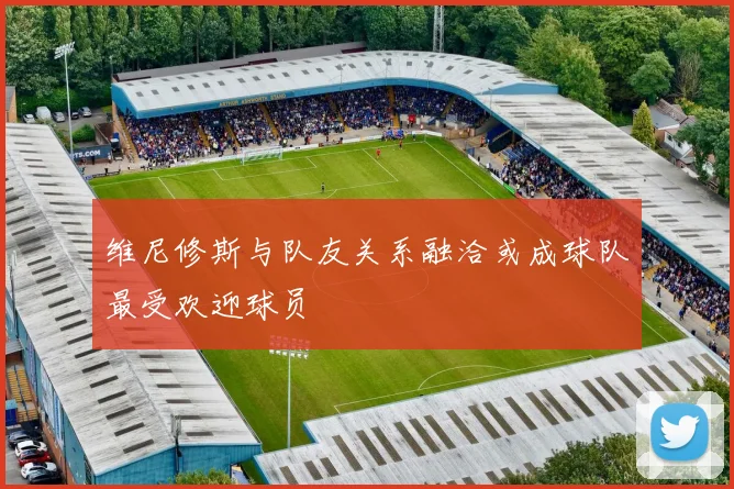 维尼修斯与队友关系融洽或成球队最受欢迎球员