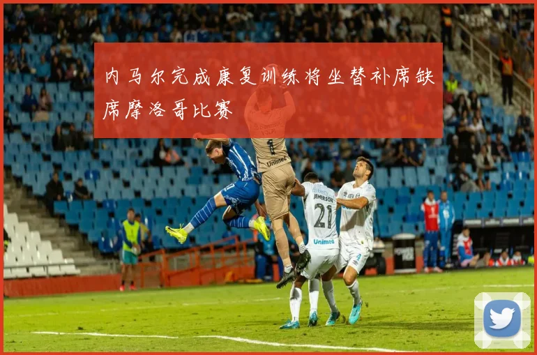 内马尔完成康复训练将坐替补席缺席摩洛哥比赛
