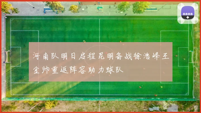 河南队明日启程昆明备战徐浩峰王金帅重返阵容助力球队