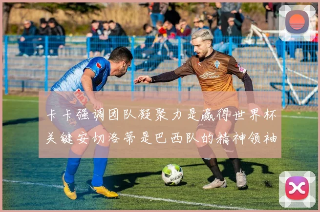卡卡强调团队凝聚力是赢得世界杯关键安切洛蒂是巴西队的精神领袖