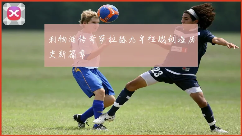 利物浦传奇萨拉赫九年征战创造历史新篇章