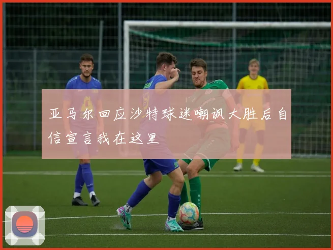 亚马尔回应沙特球迷嘲讽大胜后自信宣言我在这里