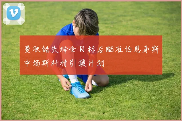 曼联错失转会目标后瞄准伯恩茅斯中场斯科特引援计划