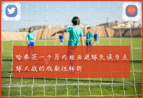 哈弗茨一个月内经历进球失误与点球大战的戏剧性转折