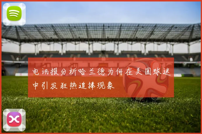 电讯报分析哈兰德为何在美国球迷中引发狂热追捧现象
