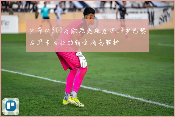 里昂以500万欧元先租后买19岁巴黎后卫卡马拉的转会消息解析