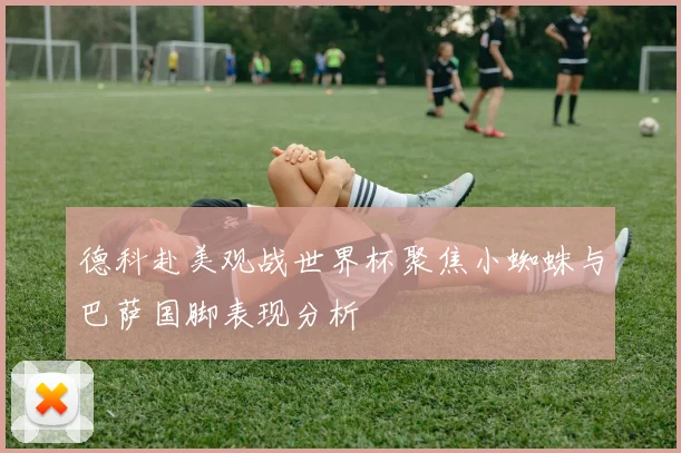 德科赴美观战世界杯聚焦小蜘蛛与巴萨国脚表现分析