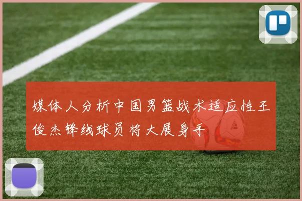 媒体人分析中国男篮战术适应性王俊杰锋线球员将大展身手