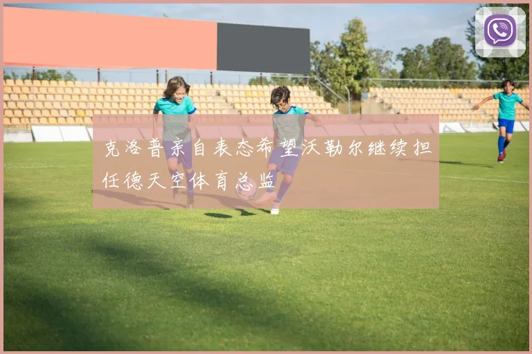 克洛普亲自表态希望沃勒尔继续担任德天空体育总监