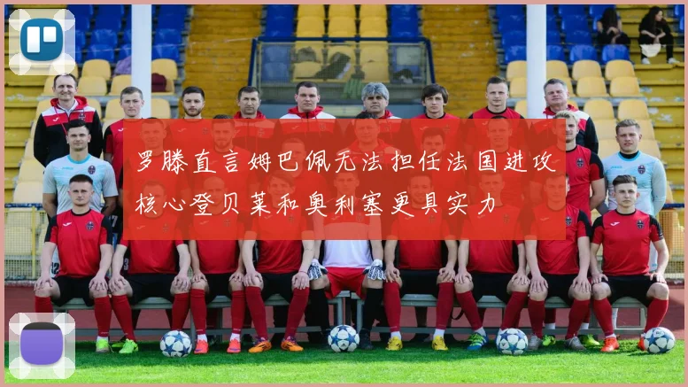 罗滕直言姆巴佩无法担任法国进攻核心登贝莱和奥利塞更具实力