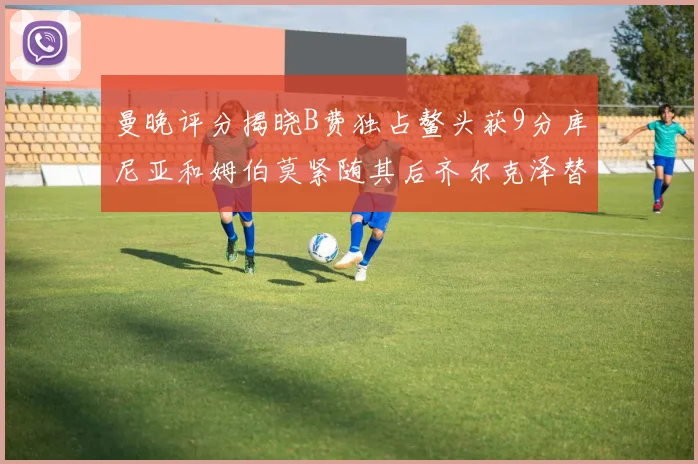 曼晚评分揭晓B费独占鳌头获9分库尼亚和姆伯莫紧随其后齐尔克泽替补仅得5分