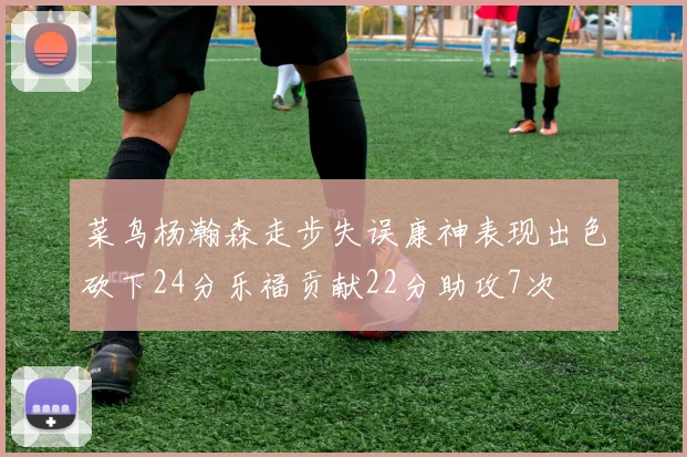 菜鸟杨瀚森走步失误康神表现出色砍下24分乐福贡献22分助攻7次
