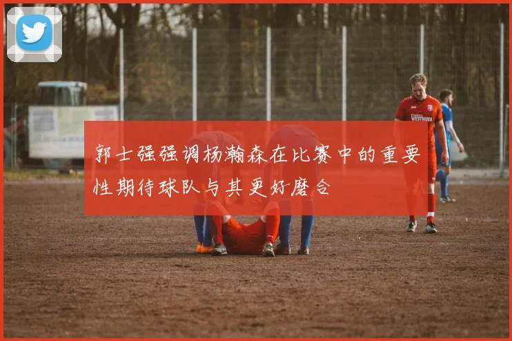 郭士强强调杨瀚森在比赛中的重要性期待球队与其更好磨合
