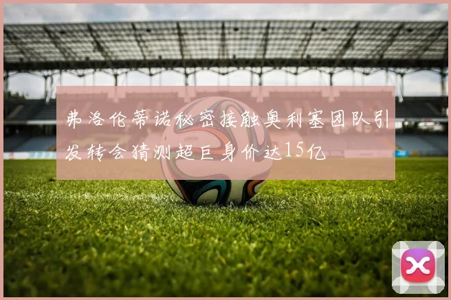 弗洛伦蒂诺秘密接触奥利塞团队引发转会猜测超巨身价达15亿