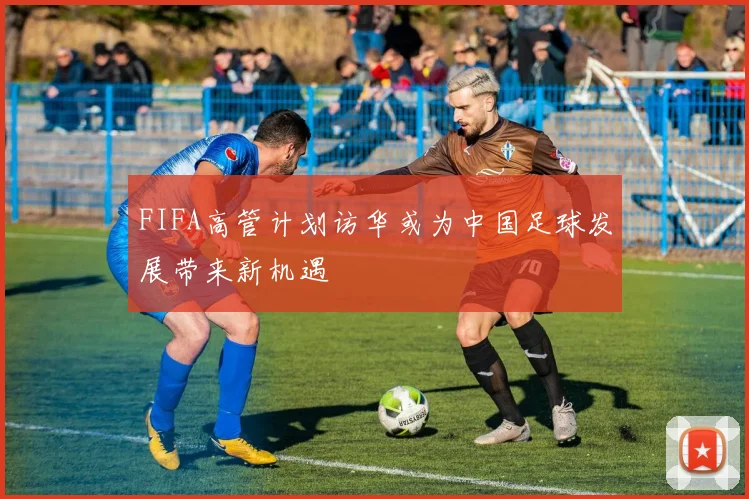 FIFA高管计划访华或为中国足球发展带来新机遇