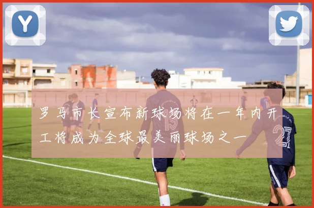 罗马市长宣布新球场将在一年内开工将成为全球最美丽球场之一